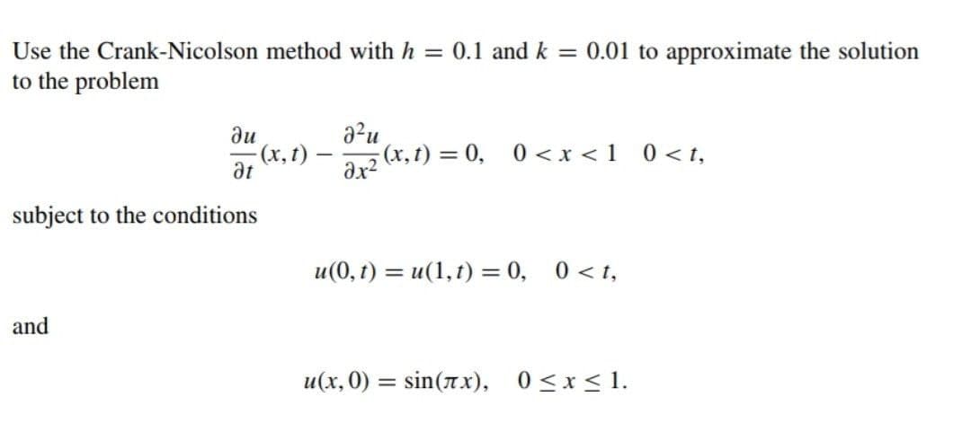 Use the Crank-Nicolson method with h = 0.1 and k = 0.01 to approximate the solution
to the problem
ди
(x, t)
at
a?u
ar2 (x, t) = 0, 0<x<1 _0 < t,
subject to the conditions
u (0, t) — и(1,1) 3D 0, 0<1,
and
u(x, 0) = sin(7x),
0 <x < 1.
