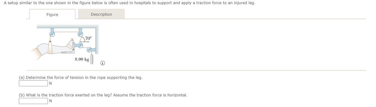 A setup similar to the one shown in the figure below is often used in hospitals to support and apply a traction force to an injured leg.
Figure
Description
70°
8.00 kg
(a) Determine the force of tension in the rope supporting the leg.
N
(b) What is the traction force exerted on the leg? Assume the traction force is horizontal.
