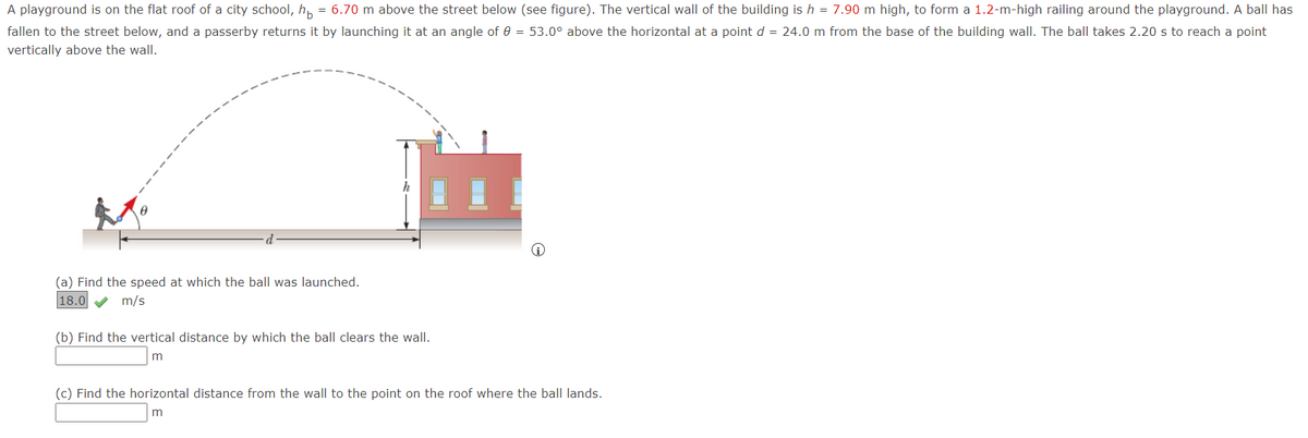 A playground is on the flat roof of a city school, h, = 6.70 m above the street below (see figure). The vertical wall of the building is h = 7.90 m high, to form a 1.2-m-high railing around the playground. A ball has
fallen to the street below, and a passerby returns it by launching it at an angle of 0 = 53.0° above the horizontal at a point d = 24.0 m from the base of the building wall. The ball takes 2.20 s to reach a point
vertically above the wall.
(a) Find the speed at which the ball was launched.
18.0 V m/s
(b) Find the vertical distance by which the ball clears the wall.
m
(c) Find the horizontal distance from the wall to the point on the roof where the ball lands.
m
