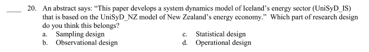 20. An abstract says: "This paper develops a system dynamics model of Iceland's energy sector (UniSyD_IS)
that is based on the UniSyD_NZ model of New Zealand's energy economy." Which part of research design
do you think this belongs?
a. Sampling design
C.
Statistical design
d. Operational design
b.
Observational design