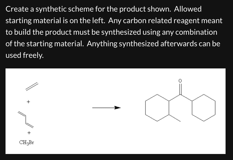 Create a synthetic scheme for the product shown. Allowed
starting material is on the left. Any carbon related reagent meant
to build the product must be synthesized using any combination
of the starting material. Anything synthesized afterwards can be
used freely.
+
+
CH3Br