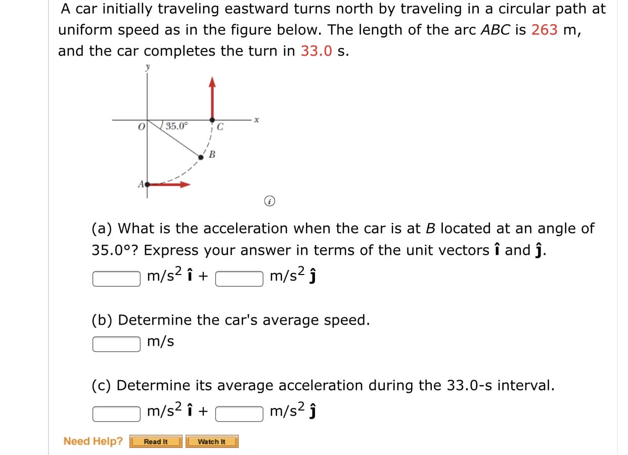 A car initially traveling eastward turns north by traveling in a circular path at
uniform speed as in the figure below. The length of the arc ABC is 263 m,
and the car completes the turn in 33.0 s.
35.0°
В
A
(a) What is the acceleration when the car is at B located at an angle of
35.0°? Express your answer in terms of the unit vectors î and ĵ.
m/s? î +
m/s? j
(b) Determine the car's average speed.
m/s
(c) Determine its average acceleration during the 33.0-s interval.
m/s? ĵ
m/s2 î +
