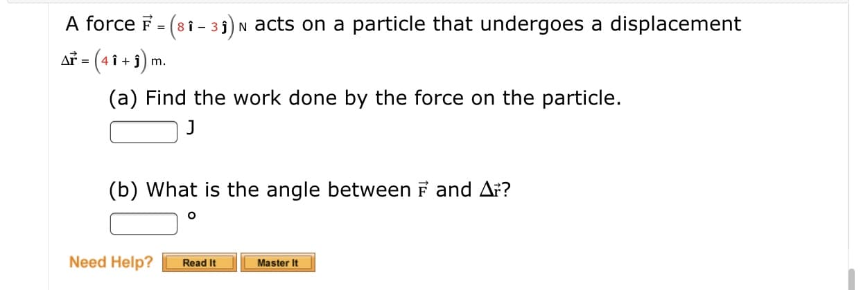 A force F = (8 i - 33) N acts on a particle that undergoes a displacement
Ař = (4 î + î) m.
(a) Find the work done by the force on the particle.
(b) What is the angle between F and Ar?
