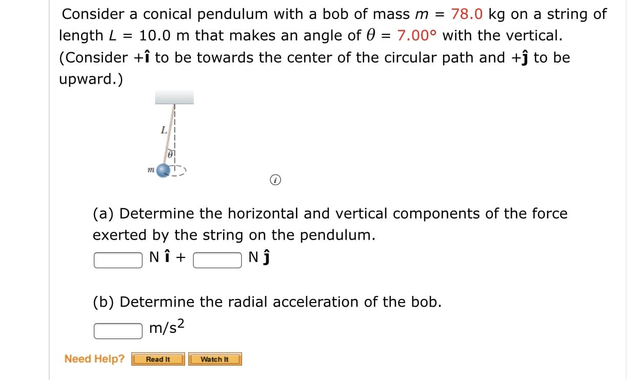 78.0 kg on a string of
Consider a conical pendulum with a bob of mass m =
length L
(Consider +î to be towards the center of the circular path and +ĵ to be
10.0 m that makes an angle of 0 = 7.00° with the vertical.
%3D
upward.)
L
m
(a) Determine the horizontal and vertical components of the force
exerted by the string on the pendulum.
NÎ +
(b) Determine the radial acceleration of the bob.
m/s2
