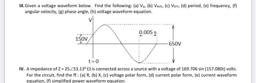 II. Given a voltage waveform below. Find the following: (a) Vp, (b) Vave, (c) Veff, (d) period, (e) frequency, (f)
angular velocity, (g) phase angle, (h) voltage waveform equation.
0.005 s
150V
-650V
t=0
IV. A impedance of Z = 25453.13° Q is connected across a source with a voltage of 169.706 sin (157.080t) volts.
For the circuit, find the ff.: (a) R, (b) X, (c) voltage polar form, (d) current polar form, (e) current waveform
equation, (f) simplified power waveform equation.
