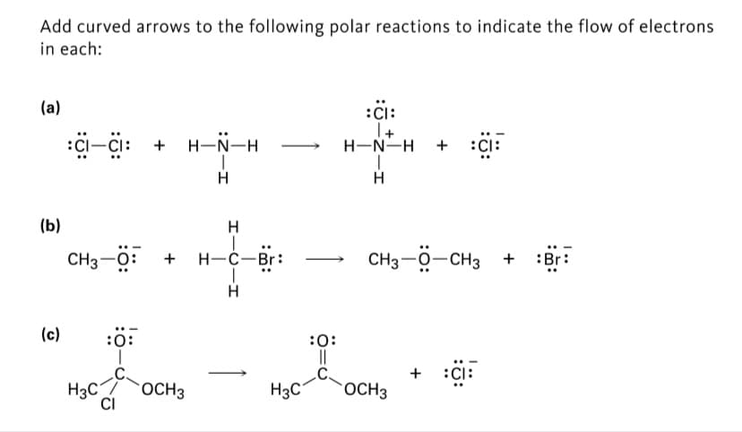 Add curved arrows to the following polar reactions to indicate the flow of electrons
in each:
(a)
:Ci:
:i-çi: +
I+
H-N-H
H-N-H
+
:CI:
H
(b)
CH3-0:
Н-с—Br:
CH3-0-CH3 +
+ :Br:
(c)
:ö:
:0:
||
+
:CI:
H3C
OCH3
H3C
OCH3
CI
I-U-I
