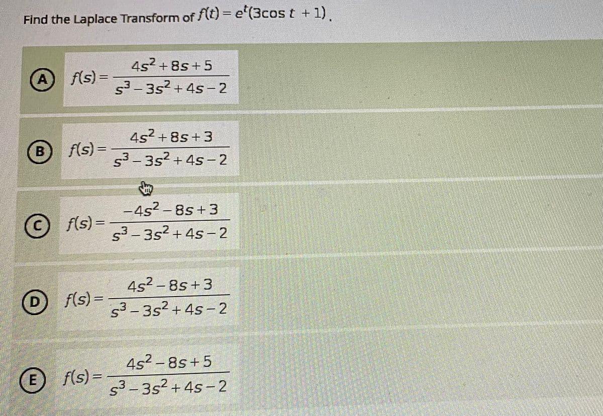 Find the Laplace Transform of f(tt)= e"(3cos t + 1)
4s? + 8s + 5
f(s)3=
53-3s2 + 4s -2
A
%3D
|
4s2 + 8s + 3
f(s) =
53-3s2 + 4s -2
-4s2- 8s+3
© fls) =
3-352+4s-2
|
4s² - 8s +3
s3-3s2+4s - 2
D f(s) =
4s2-8s+5
E
f(s) =
s3-3s2 + 4s- 2
