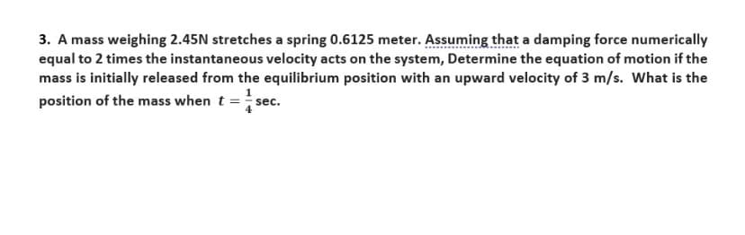 3. A mass weighing 2.45N stretches a spring 0.6125 meter. Assuming that a damping force numerically
equal to 2 times the instantaneous velocity acts on the system, Determine the equation of motion if the
mass is initially released from the equilibrium position with an upward velocity of 3 m/s. What is the
position of the mass when t = sec.
