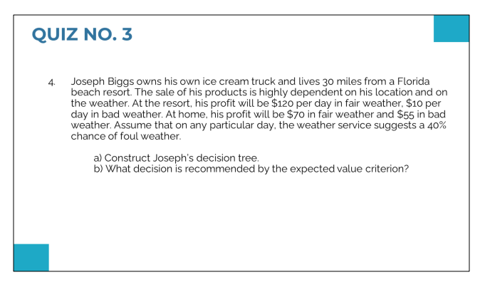 QUIZ NO. 3
4. Joseph Biggs owns his own ice cream truck and lives 30 miles from a Florida
beach resort. The sale of his products is highly dependent on his location and on
the weather. At the resort, his profit will be $120 per day in fair weather, $10 per
day in bad weather. At home, his profit will be $70 in fair weather and $55 in bad
weather. Assume that on any particular day, the weather service suggests a 40%
chance of foul weather.
a) Construct Joseph's decision tree.
b) What decision is recommended by the expected value criterion?
