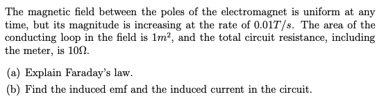 The magnetic field between the poles of the electromagnet is uniform at any
time, but its magnitude is increasing at the rate of 0.01T/s. The area of the
conducting loop in the field is 1m?, and the total circuit resistance, including
the meter, is 10SN.
(a) Explain Faraday's law.
(b) Find the induced emf and the induced current in the circuit.
