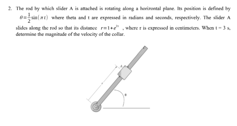 2. The rod by which slider A is attached is rotating along a horizontal plane. Its position is defined by
0==sin(at) where theta and t are expressed in radians and seconds, respectively. The slider A
slides along the rod so that its distance r=1+e" , where r is expressed in centimeters. Whent = 3 s,
determine the magnitude of the velocity of the collar.
