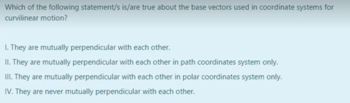 Which of the following statement/s is/are true about the base vectors used in coordinate systems for
curvilinear motion?
1. They are mutually perpendicular with each other.
II. They are mutually perpendicular with each other in path coordinates system only.
III. They are mutually perpendicular with each other in polar coordinates system only.
IV. They are never mutually perpendicular with each other.