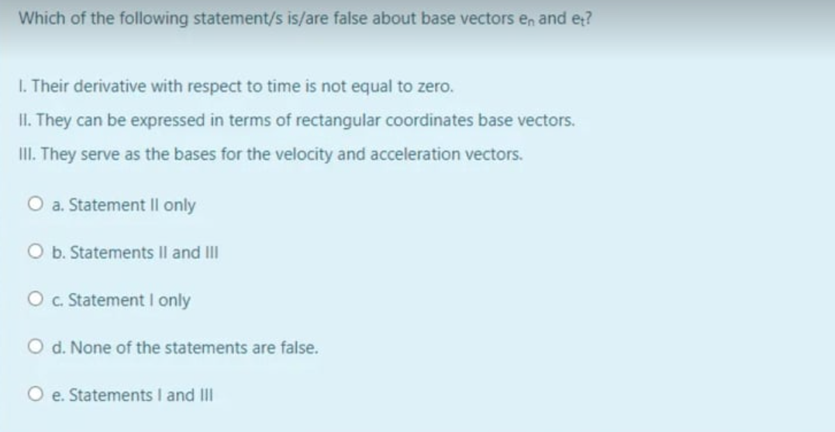Which of the following statement/s is/are false about base vectors en and et?
1. Their derivative with respect to time is not equal to zero.
II. They can be expressed in terms of rectangular coordinates base vectors.
III. They serve as the bases for the velocity and acceleration vectors.
O a. Statement II only
O b. Statements II and III
O c. Statement I only
O d. None of the statements are false.
O e. Statements I and III