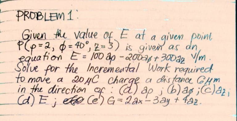 PROBLEM 1:
Given the value of E at a given point
P(p=2, = 40°, 2=3) is given as dn
equa fion E= 1000 ap -2006 + 30032 V/m
Solve for the Ineremental Work required
to move a 204C chacge a distance GHm
in the direction of:
(d) E; el@ Ce) G= 2ax-3ay + f22.
%3D
ap i b)ag ;)az;
