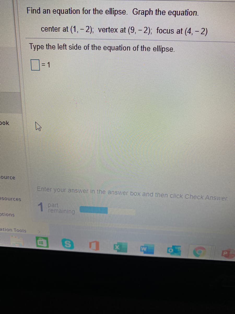 Find an equation for the ellipse. Graph the equation.
center at (1, - 2); vertex at (9, - 2); focus at (4, - 2)
Type the left side of the equation of the ellipse.
=D1
pok
ource
Enter your answer in the answer box and then click Check Answer
esources
1 part
remaining
ptions
ation Tools
W
