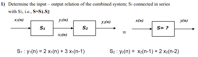 1) Determine the input – output relation of the combined system; Sı connected in series
with S2, i.e., S=S1.S2
x1(n)
yı(n)
y:(n)
x(n)
y(n)
S1
S2
S= ?
x2(n)
S1 : y1(n) = 2 x1(n) + 3 x1(n-1)
S2 : y2(n) = x2(n-1) + 2 x2(n-2)
%3D
