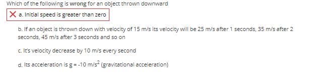 Which of the following is wrong for an object thrown downward
X a. Initial speed is greater than zero
b. If an object is thrown down with velocity of 15 m/s its velocity will be 25 m/s after 1 seconds, 35 m/s after 2
seconds, 45 m/s after 3 seconds and so on
c. It's velocity decrease by 10 m/s every second
d. Its acceleration is g= -10 m/s (gravitational acceleration)
