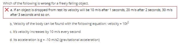 Which of the following is wrong for a freely falling object.
X a. If an object is dropped from rest its velocity will be 10 m/s after 1 seconds, 20 m/s after 2 seconds, 30 m/s
after 3 seconds and so on.
b. Velocity of the body can be found with the following equation: velocity = 10r
c. It's velocity increases by 10 m/s every second
d. Its acceleration is g = -10 m/s2 (gravitational acceleration)
%3D
