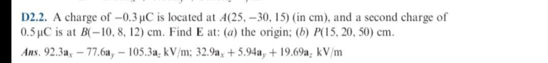 D2.2. A charge of -0.3 µC is located at A(25, –30, 15) (in cm), and a second charge of
0.5 µC is at B(-10, 8, 12) cm. Find E at: (a) the origin; (b) P(15, 20, 50) cm.
Аns. 92.3а, - 77.6а, — 105.3а, kV/m; 32.9a, + 5.94а, + 19.69a, kV/m
