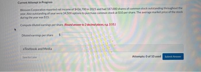 Current Attempt in Progress.
Blossom Corporation reported net income of $436,700 in 2025 and had 187,000 shares of common stock outstanding throughout the
year. Also outstanding all year were 34,500 options to purchase common stock at $10 per share. The average market price of the stock
during the year was $15.
Compute diluted earnings per share. (Round answer to 2 decimal places, e.g. 3.55.)
Diluted earnings per share
eTextbook and Media
Save for Later
Attempts: 0 of 10 used Submit Answer
