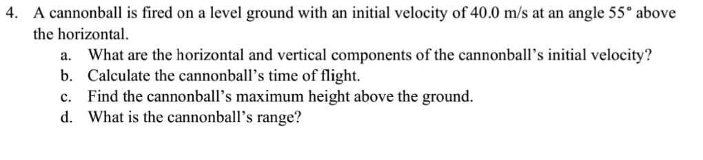 4. A cannonball is fired on a level ground with an initial velocity of 40.0 m/s at an angle 55° above
the horizontal.
a. What are the horizontal and vertical components of the cannonball’s initial velocity?
b. Calculate the cannonball’s time of flight.
c. Find the cannonball’s maximum height above the ground.
d. What is the cannonball’s range?
