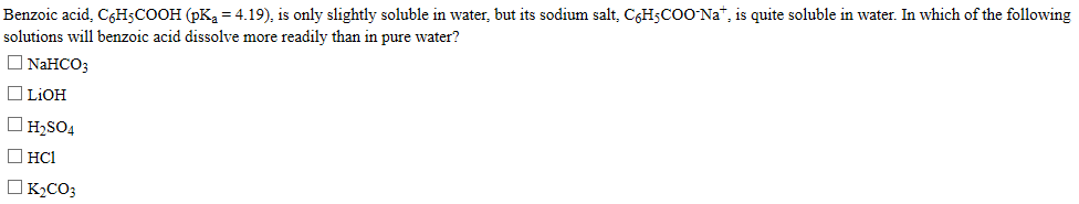 Benzoic acid, C6H5COOH (pKa = 4.19), is only slightly soluble in water, but its sodium salt, C6H5COO Na", is quite soluble in water. In which of the following
solutions will benzoic acid dissolve more readily than in pure water?
O NAHCO;
O LIOH
O H;SO4
O HCI
OK½CO3
