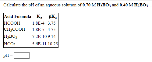 Calculate the pH of an aqueous solution of 0.70 M H3BO3 and 0.40 M H;BO3
Acid Formula Ka pKa
HCOOH
CH3COOH
H;BO;
HCO3
1.8E-4 3.75
1.8E-5 4.75
7.2E-109.14
5.6E-11 10.25
pH =

