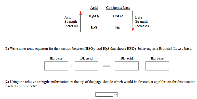 Acid
Conjugate base
Acid
H2SO3
HSO3
Base
Strength
Increases
Strength
Increases
H2S
HS-
(1) Write a net ionic equation for the reaction between HSO3" and H;8 that shows HSO3" behaving as a Bronsted-Lowry base.
BL base
BL acid
BL acid
BL base
(2) Using the relative strengths information on the top of the page, decide which would be favored at equilibrium for this reactio:
reactants or products?
