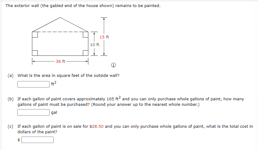 The exterior wall (the gabled end of the house shown) remains to be painted.
36 ft
(a) What is the area in square feet of the outside wall?
ft²
15 ft
10 ft
(b) If each gallon of paint covers approximately 105 ft² and you can only purchase whole gallons of paint, how many
gallons of paint must be purchased? (Round your answer up to the nearest whole number.)
gal
69
(c) If each gallon of paint is on sale for $28.50 and you can only purchase whole gallons of paint, what is the total cost in
dollars of the paint?
$