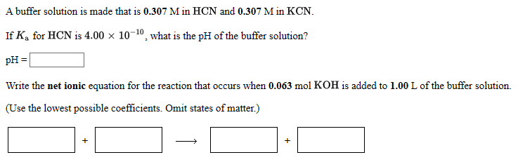 A buffer solution is made that is 0.307 M in HCN and 0.307 M in KCN.
If K, for HCN is 4.00 × 10¬10, what is the pH of the buffer solution?
pH =
Write the net ionic equation for the reaction that occurs when 0.063 mol KOH is added to 1.00 L of the buffer solution.
(Use the lowest possible coefficients. Omit states of matter.)
+
