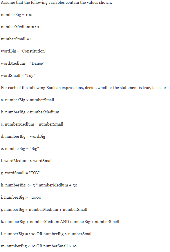 Assume that the following variables contain the values shown:
numberBig = 100
numberMedium = 10
numberSmall = 1
wordBig = "Constitution"
wordMedium = "Dance"
wordSmall = "Toy"
For each of the following Boolean expressions, decide whether the statement is true, false, or il
a. numberBig > numberSmall
b. numberBig < numberMedium
c. numberMedium = numberSmall
d. numberBig = wordBig
e. numberBig = "Big"
f. wordMedium > wordSmall
g. wordSmall = "TOY"
h. numberBig <= 5 * numberMedium + 50
i. numberBig >= 2o00
j. numberBig > numberMedium + numberSmall
k. numberBig > numberMedium AND numberBig < numberSmall
|1. numberBig = 100 OR numberBig > numberSmall
m. numberBig < 10 OR numberSmall > 10
