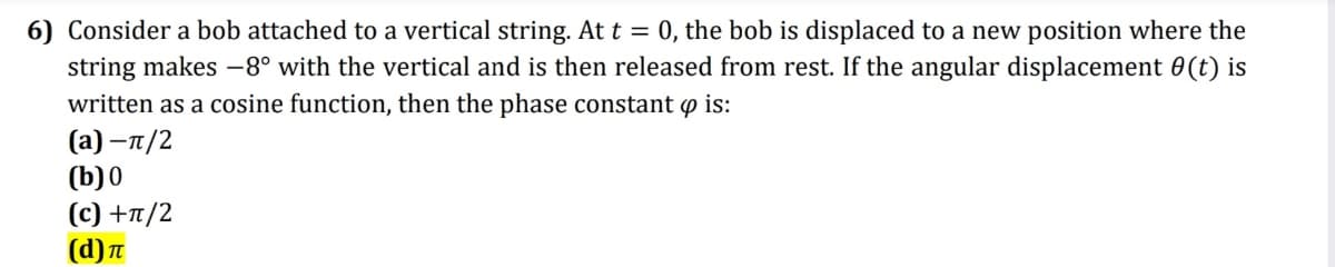 6) Consider a bob attached to a vertical string. At t = 0, the bob is displaced to a new position where the
string makes –8° with the vertical and is then released from rest. If the angular displacement 0(t) is
written as a cosine function, then the phase constant p is:
(а) —п/2
(b)0
(c) +7/2
(d)T
