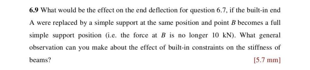6.9 What would be the effect on the end deflection for question 6.7, if the built-in end
A were replaced by a simple support at the same position and point B becomes a full
simple support position (i.e. the force at B is no longer 10 kN). What general
observation can you make about the effect of built-in constraints on the stiffness of
beams?
[5.7 mm]