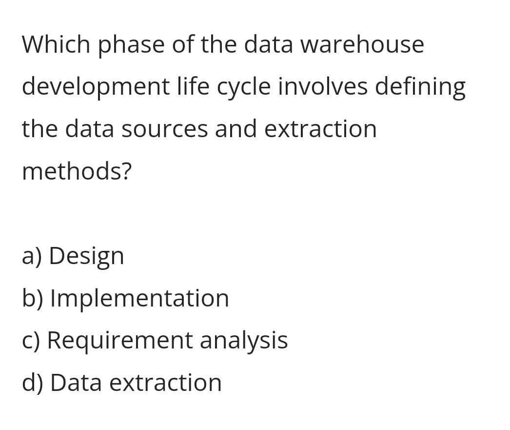 Which phase of the data warehouse
development life cycle involves defining
the data sources and extraction
methods?
a) Design
b) Implementation
c) Requirement analysis
d) Data extraction