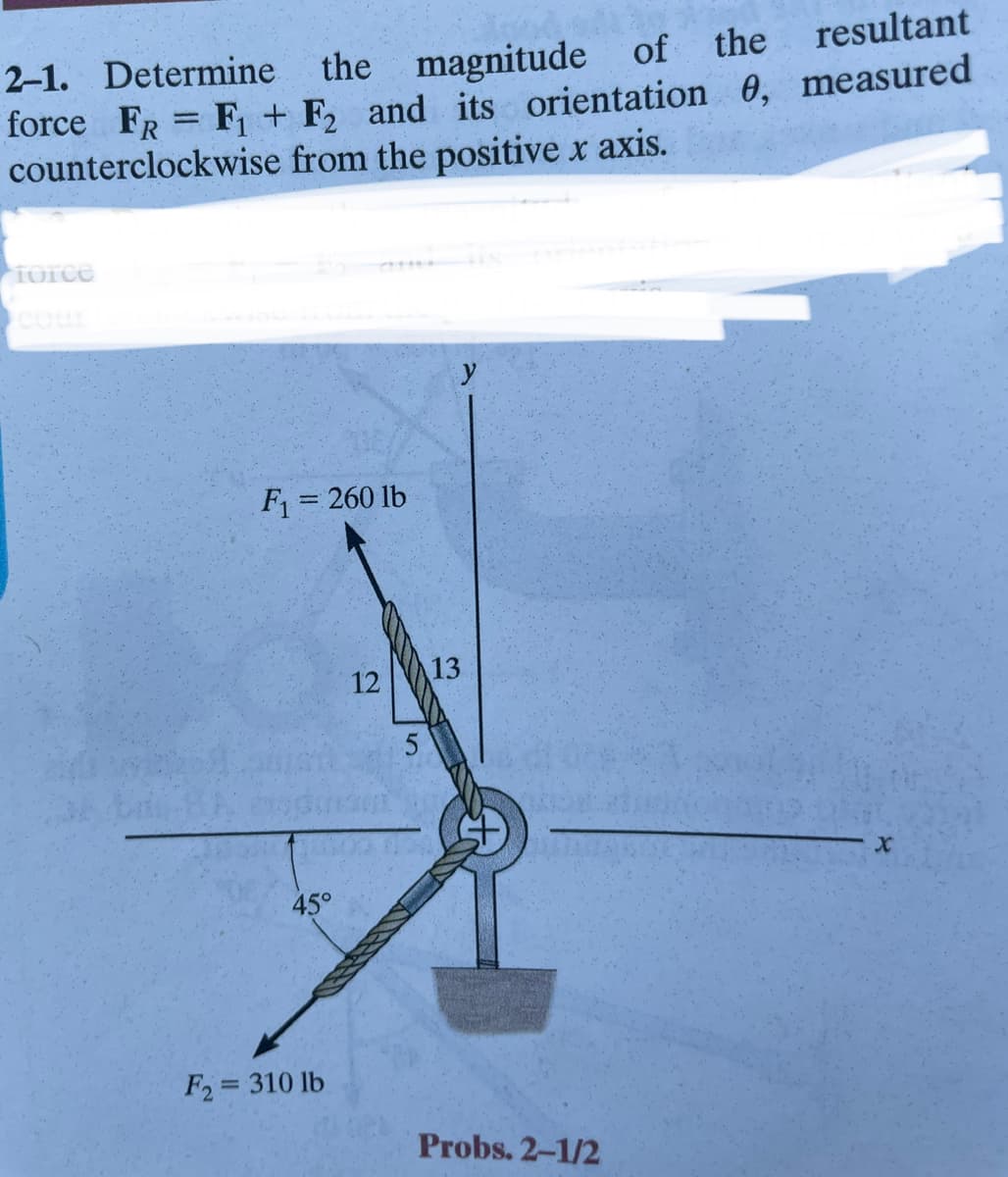 of
2-1. Determine the magnitude of
the
resultant
force FR F₁ + F2 and its orientation 0, measured
counterclockwise from the positive x axis.
force
=
F₁ = 260 lb
45°
F2 = 310 lb
12
5
13
Probs. 2-1/2