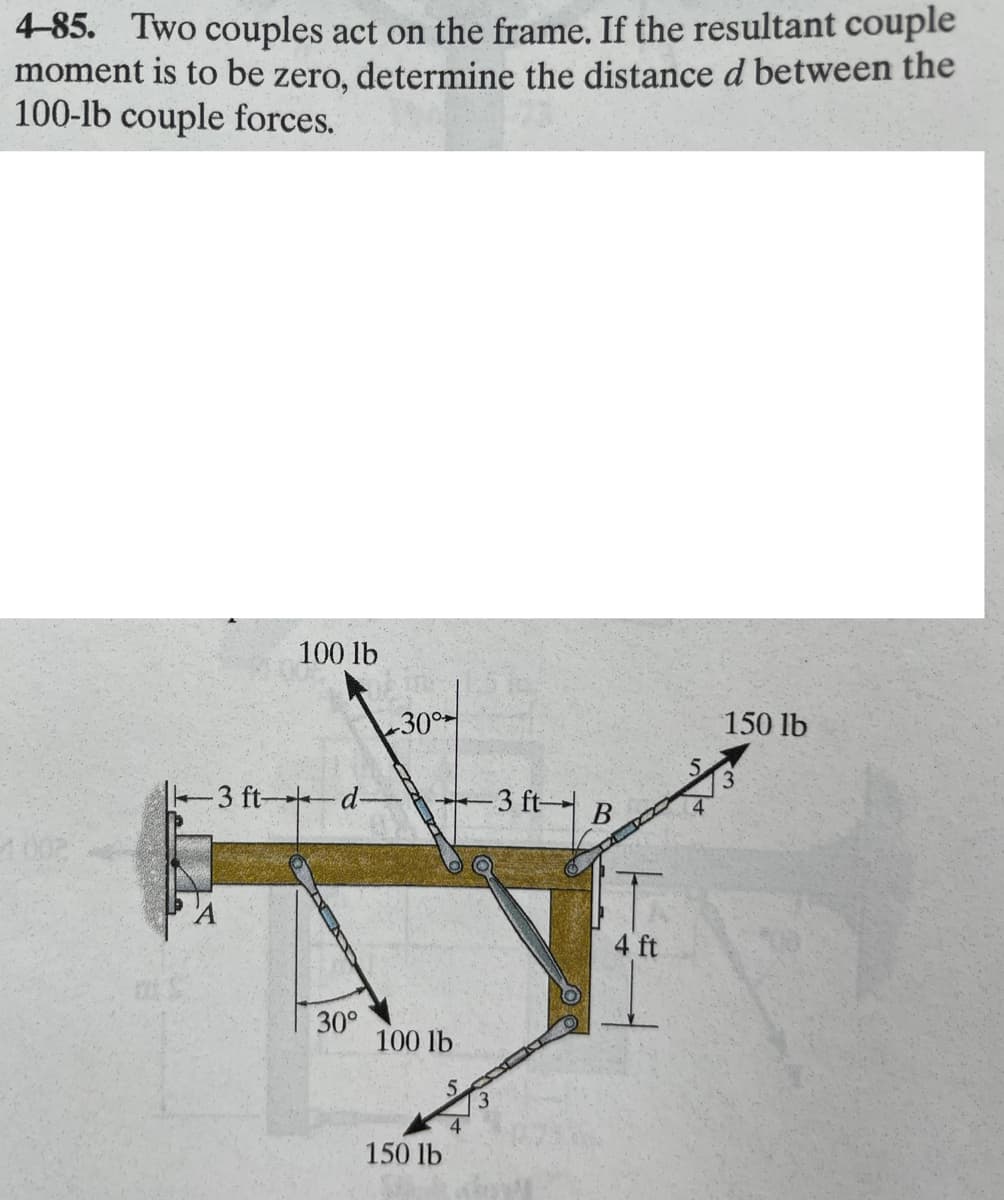 4-85. Two couples act on the frame. If the resultant couple
moment is to be zero, determine the distance d between the
100-lb couple forces.
100 lb
-3 ft-d-
30°
-30°
100 lb
150 lb
3 ft-
B
4 ft
150 lb