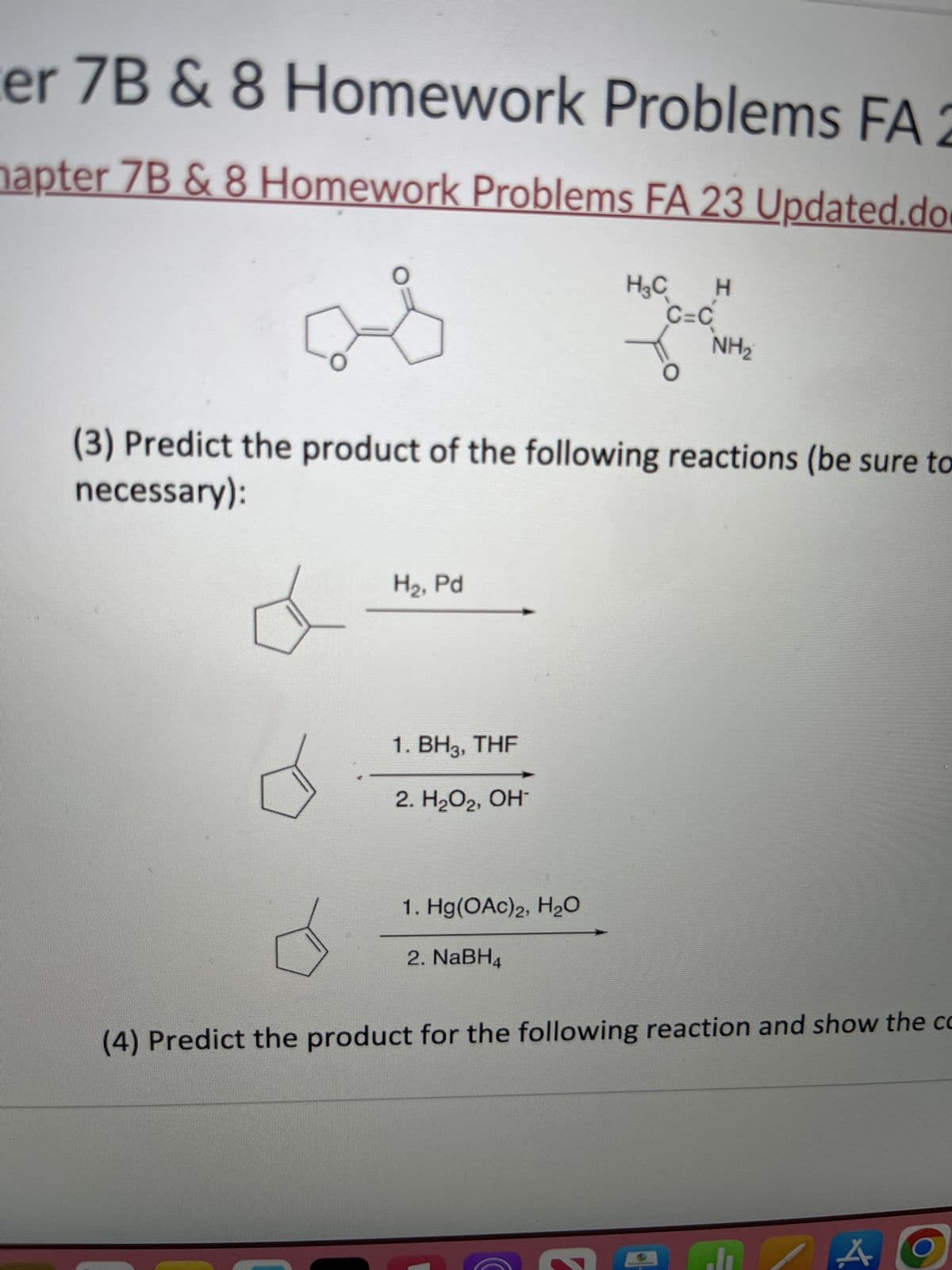 er 7B & 8 Homework Problems FA 2
hapter 7B & 8 Homework Problems FA 23 Updated.do
H₂C H
C=C
O
(3) Predict the product of the following reactions (be sure to
necessary):
H₂, Pd
1. BH3, THF
2. H₂O₂, OH-
NH₂
1. Hg(OAc)2, H₂O
2. NaBH4
(4) Predict the product for the following reaction and show the co
A
O
