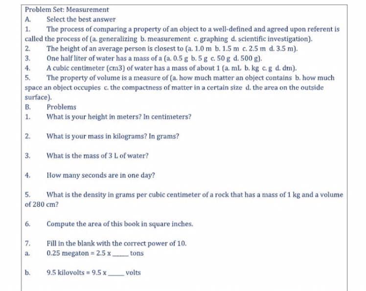 Problem Set: Measurement
A.
Select the best answer
The process of comparing a property of an object to a well-defined and agreed upon referent is
called the process of (a. generalizing b. measurement c. graphing d. scientific investigation).
The height of an average person is closest to (a. 1.0 m b. 1.5 m c. 2.5 m d. 3.5 m).
One half liter of water has a mass of a (a. 0.5 g b. 5 g c. 50 g d. 500 g).
A cubic centimeter (cm3) of water has a mass of about 1 (a. ml b. kg c.g d. dm).
The property of volume is a measure of (a. how much matter an object contains b. how much
space an object occupies c. the compactness of matter in a certain size d. the area on the outside
surface).
1.
2.
3.
4.
5.
B.
Problems
What is your height in meters? In centimeters?
1.
2.
What is your mass in kilograms? In grams?
3.
What is the mass of 3 L of water?
4.
How many seconds are in one day?
5.
What is the density in grams per cubic centimeter of a rock that has a mass of 1 kg and a volume
of 280 cm?
6.
Compute the area of this book in square inches.
Fill in the blank with the correct power of 10.
0.25 megaton = 2.5 x
7.
a.
tons
b.
9.5 kilovolts = 9.5 x.
volts
