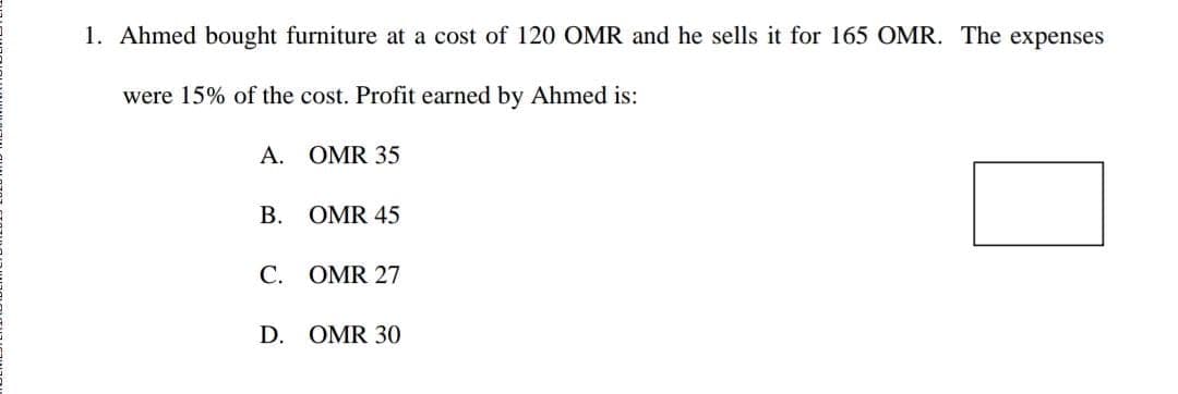 1. Ahmed bought furniture at a cost of 120 OMR and he sells it for 165 OMR. The expenses
were 15% of the cost. Profit earned by Ahmed is:
A. OMR 35
В.
OMR 45
C. OMR 27
D. OMR 30

