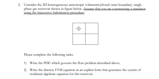 2. Consider the 2D heterogeneous anisotropic volumetric(closed outer boundary) single-
phase gas reservoir shown in figure below. Assume that you are constructing a simulator
using the Successive Substitution procedure.
Please complete the following tasks:
1) Write the PDE which governs the flow problem described above.
2) Write the discrete FVM equation in an explicit form that generates the system of
nonlincar algebraic equation for this reservoir.
