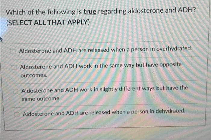 Which of the following is true regarding aldosterone and ADH?
(SELECT ALL THAT APPLY)
Aldosterone and ADH are released when a person in overhydrated.
Aldosterone and ADH work in the same way but have opposite
outcomes.
Aldosterone and ADH work in slightly different ways but have the
same outcome.
Aldosterone and ADH are released when a person in dehydrated.
