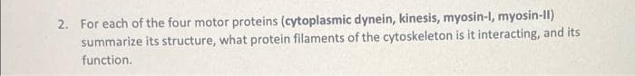 2. For each of the four motor proteins (cytoplasmic dynein, kinesis, myosin-I, myosin-II)
summarize its structure, what protein filaments of the cytoskeleton is it interacting, and its
function.
