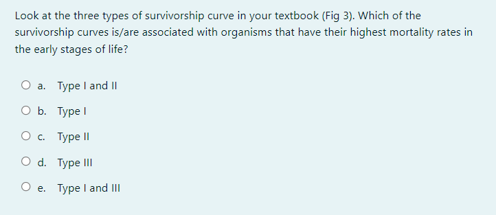 Look at the three types of survivorship curve in your textbook (Fig 3). Which of the
survivorship curves is/are associated with organisms that have their highest mortality rates in
the early stages of life?
O a. Type I and II
O b. Type I
О с. Туре I
O d. Type II
O e. Type I and II
