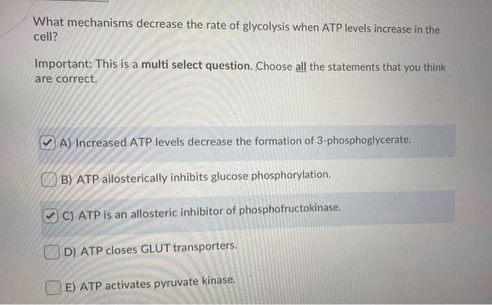 What mechanisms decrease the rate of glycolysis when ATP levels increase in the
cell?
Important: This is a multi select question. Choose all the statements that you think
are correct.
A) Increased ATP levels decrease the formation of 3-phosphoglycerate.
B) ATP allosterically inhibits glucose phosphorylation.
C) ATP is an allosteric inhibitor of phosphofructokinase.
D) ATP closes GLUT transporters.
E) ATP activates pyruvate kinase.
