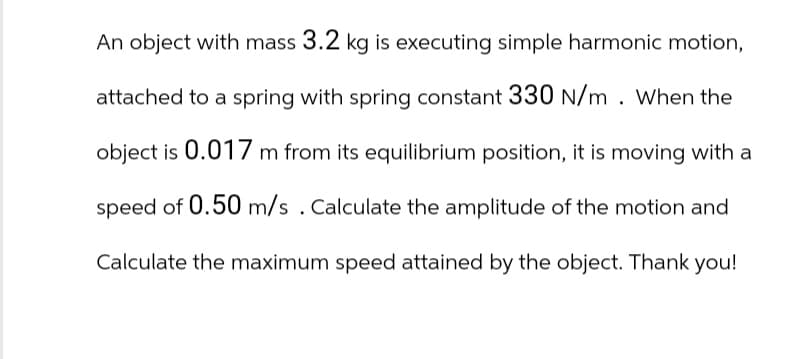 An object with mass 3.2 kg is executing simple harmonic motion,
attached to a spring with spring constant 330 N/m. When the
object is 0.017 m from its equilibrium position, it is moving with a
speed of 0.50 m/s. Calculate the amplitude of the motion and
Calculate the maximum speed attained by the object. Thank you!