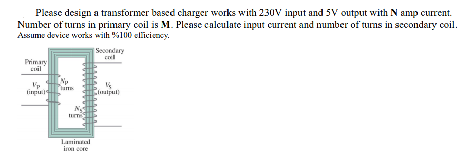 Please design a transformer based charger works with 230V input and 5V output with N amp current.
Number of turns in primary coil is M. Please calculate input current and number of turns in secondary coil.
Assume device works with %100 efficiency.
Secondary
coil
Primary
coil
Np
turns
(input)
Vp
Vs
(output)
turns
Laminated
iron core
