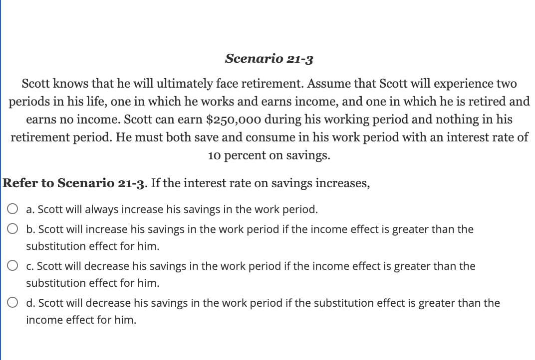 Scenario 21-3
Scott knows that he will ultimately face retirement. Assume that Scott will experience two
periods in his life, one in which he works and earns income, and one in which he is retired and
earns no income. Scott can earn $250,000 during his working period and nothing in his
retirement period. He must both save and consume in his work period with an interest rate of
10 percent on savings.
Refer to Scenario 21-3. If the interest rate on savings increases,
a. Scott will always increase his savings in the work period.
b. Scott will increase his savings in the work period if the income effect is greater than the
substitution effect for him.
c. Scott will decrease his savings in the work period if the income effect is greater than the
substitution effect for him.
d. Scott will decrease his savings in the work period if the substitution effect is greater than the
income effect for him.