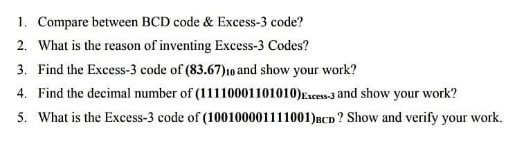 1. Compare between BCD code & Excess-3 code?
2. What is the reason of inventing Excess-3 Codes?
3. Find the Excess-3 code of (83.67)10 and show your work?
4. Find the decimal number of (11110001101010)Excess-3 and show your work?
5. What is the Excess-3 code of (100100001111001)BCD ? Show and verify your work.
