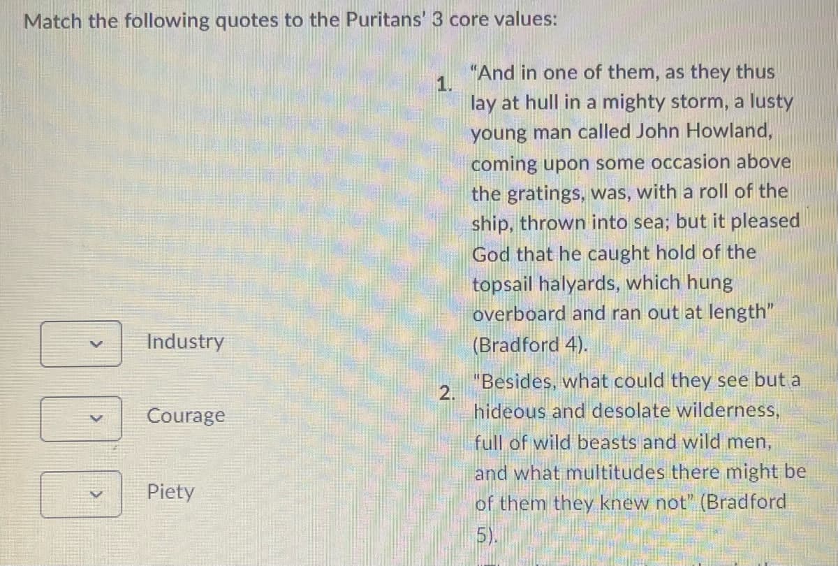 Match the following quotes to the Puritans' 3 core values:
Industry
Courage
Piety
1.
"And in one of them, as they thus
lay at hull in a mighty storm, a lusty
young man called John Howland,
coming upon some occasion above
the gratings, was, with a roll of the
ship, thrown into sea; but it pleased
God that he caught hold of the
topsail halyards, which hung
overboard and ran out at length"
(Bradford 4).
2.
"Besides, what could they see but a
hideous and desolate wilderness,
full of wild beasts and wild men,
and what multitudes there might be
of them they knew not" (Bradford
5).