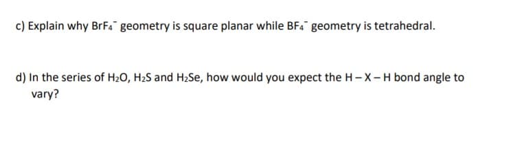 c) Explain why BrF4a geometry is square planar while BF. geometry is tetrahedral.
d) In the series of H2O, H2S and H2Se, how would you expect the H-X-H bond angle to
vary?
